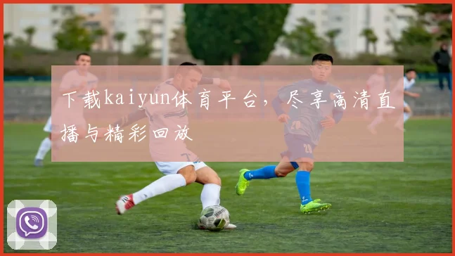 下载kaiyun体育平台，尽享高清直播与精彩回放