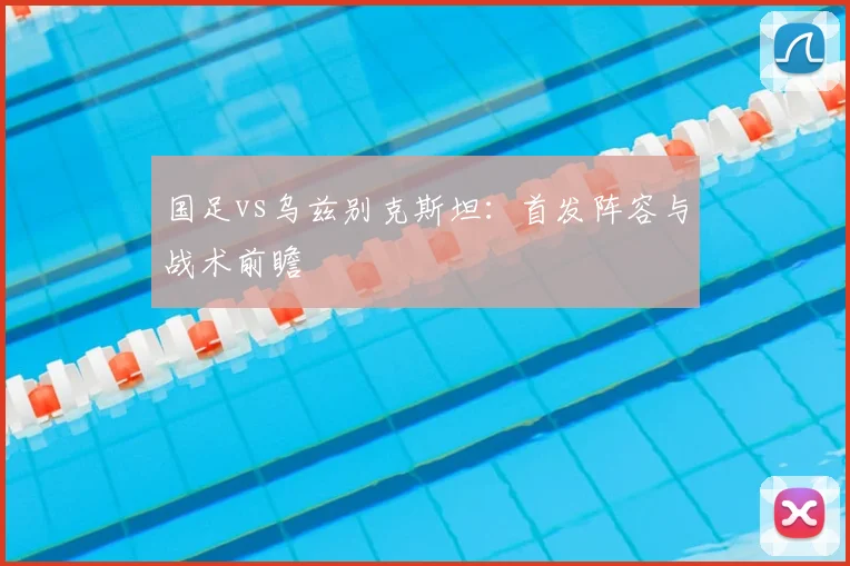 国足vs乌兹别克斯坦：首发阵容与战术前瞻