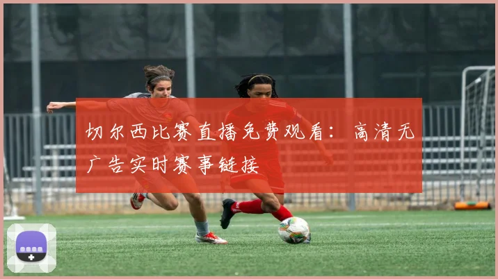 切尔西比赛直播免费观看：高清无广告实时赛事链接