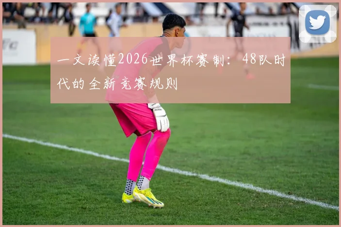 一文读懂2026世界杯赛制：48队时代的全新竞赛规则