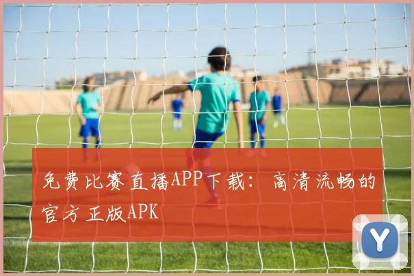 免费比赛直播APP下载：高清流畅的官方正版APK