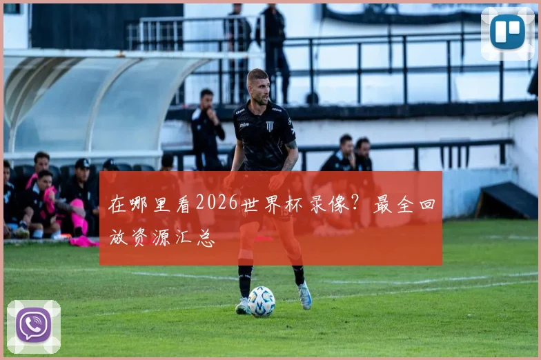 在哪里看2026世界杯录像？最全回放资源汇总
