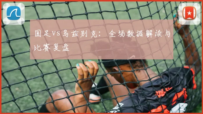 国足vs乌兹别克：全场数据解读与比赛复盘