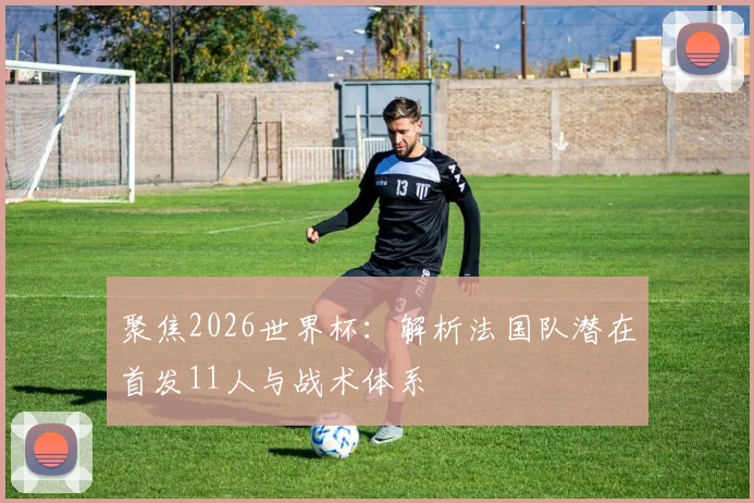 聚焦2026世界杯：解析法国队潜在首发11人与战术体系
