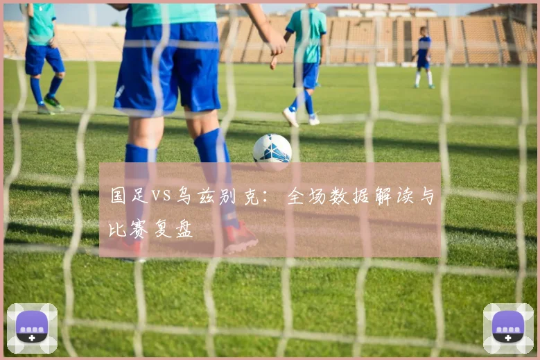 国足vs乌兹别克：全场数据解读与比赛复盘