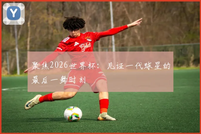聚焦2026世界杯：见证一代球星的最后一舞时刻