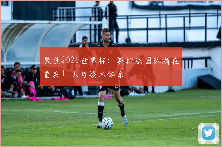 聚焦2026世界杯：解析法国队潜在首发11人与战术体系