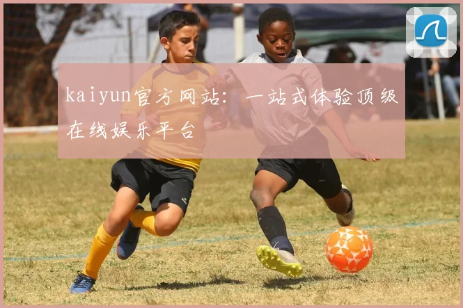 kaiyun官方网站：一站式体验顶级在线娱乐平台