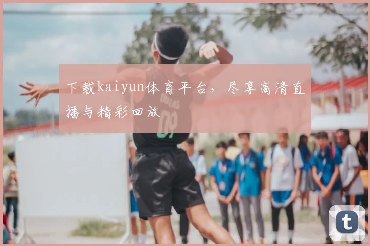 下载kaiyun体育平台，尽享高清直播与精彩回放
